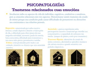  Involucran todos os aspectos da vida do individuo, cognitivos, condutivos e somáticos,
pois as emocións relacionan estes tres aspectos. Denomínanse tamén trastornos do estado
de ánimo porque esta condición pode causar dificultades de pensamento ou alteracións
nos sentimentos e nas relacións persoais.
PSICOPATOLOXÍASPSICOPATOLOXÍAS
Trastornos relacionados coas emociónsTrastornos relacionados coas emocións
Fobias: están producidas polo medo a un
estímulo, situación ou obxecto que xera ansiedade
excesiva.
Ansiedade: a persoa experimenta unha
preocupación excesiva e irracional que interfire coa
concentración e a capacidade de enfocarse nas
tarefas. (ataques de pánico, estrés post-traumático)
Depresión: caracterizada por unha excesiva
tristura e estado depresivo durante a maior parte
do día, a dificultade para obter pracer de case
ningunha actividade, insomnio, perda de enerxía,
baixa autoestima, dificultade para concentrase e,
nos casos máis graves, pensamentos suicidas Trastorno Bipolar: alteracións do estado de
ánimo extremos, alternándose episodios maníacos
(de euforia excesiva e grande axitación) con
períodos depresivos.
 