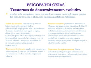  supoñen unha anomalía nas pautas normais de crecemento e desenvolvemento psíquico
dun neno, tanto na súa conduta como nas súas capacidades ou habilidades.
PSICOPATOLOXÍASPSICOPATOLOXÍAS
Trastornos do desenvolvemento evolutivoTrastornos do desenvolvemento evolutivo
Trastornos do vínculo: xerados pola ruptura ou a
non formación do vínculo afectivo entre o neno e
as persoas que o rodean e coidan na primeira
infancia.
Mutismo selectivo: problema de inhibición da
fala aínda que a persoa teña capacidade de falar. O
individuo inhibe selectivamente a súa resposta
verbal en determinadas situacións ou restrínxea a
persoas de confianza. Pode iniciarse como
consecuencia dunha timidez extrema ou como
resultado de situacións estresantes, pero é
altamente incapacitante para o neno pois impide a
relación social e escolar.
Deficit de atención: caracterízase por niveis
baixos de atención, impulsividade e
sobreactividade inapropiados para a idade do neno.
Asócianse á dificultade para seguir as regras,
distracción e baixo rendemento.
O trastorno pode ser de dous tipos diferentes: con
hiperactividade ou sen ela. No primeiro caso vai
asociado ademais a inquietude, necesidade de
movemento continuo, impaciencia e
impetuosidade.
Trastornos do espectro autista: dana a
capacidade dunha persoa para comunicarse e
relacionarse con outros e vén asociado con rutinas
e comportamentos repetitivos.
 