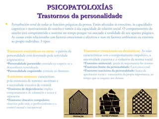  Perturbación xeral de todas as funcións psíquicas da persoa. Están afectadas ás emocións, ás capacidades
cognitivas e motivacionais do suxeito e tamén á súa capacidade de relación social. O comportamento do
suxeito está comprometido e sostense no tempo porque vai asociado á totalidade do seu aparato psíquico.
As causas están relacionadas con factores emocionais e afectivos e non en factores ambientais ou externos
ao propio individuo. 3 tipos:
PSICOPATOLOXÍASPSICOPATOLOXÍAS
Trastornos da personalidadeTrastornos da personalidade
Trastornos emocionais ou dramáticos: As súas
características son o comportamento impulsivo, a
emotividade excesiva e a violación da norma social:
•Trastorno antisocial: perda da importancia das normas
•Trastorno límite da personalidade: Caos emocional
•Trastorno narcisista da personalidade: busca da
aprobación social e esaxeración da propia importancia, ao
tempo que se esquece aos demais.
Trastornos excéntricos ou raros: o patrón da
personalidade está dominado pola actividade
cognoscitiva:
•Personalidade paranoide: centrada na sospeita ou a
desconfianza xeneralizada
•Personalidade esquizoide: centrada no illamento
Trastornos ansiosos: caracterizan
pola existencia de temores anormais e
a necesidade excesiva de control:
•Trastorno de dependencia: implica
comportamentos de submisión e temor á
separación
•Trastorno obsesivo compulsivo:
obsesión pola orde, o perfeccionismo e o
control mental e interpersoal
 