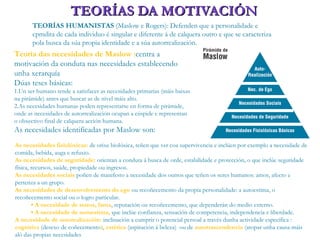 TEORÍAS DA MOTIVACIÓNTEORÍAS DA MOTIVACIÓN
TEORÍAS HUMANISTAS (Maslow e Rogers): Defenden que a personalidade e
cpmdita de cada individuo é singular e diferente á de calquera outro e que se caracteriza
pola busca da súa propia identidade e a súa autorrealización.
Teoría das necesidades de Maslow :centra a
motivación da conduta nas necesidades establecendo
unha xerarquía
Dúas teses básicas:
1.Un ser humano tende a satisfacer as necesidades primarias (máis baixas
na pirámide) antes que buscar as de nivel máis alto.
2.As necesidades humanas poden representarse en forma de pirámide,
onde as necesidades de autorrealización ocupan a cúspide e representan
o obxectivo final de calquera acción humana.
As necesidades identificadas por Maslow son:
As necesidades fisiolóxicas: de orixe biolóxica, teñen que ver coa supervivencia e inclúen por exemplo a necesidade de
comida, bebida, auga e refuxio.
As necesidades de seguridade: orientan a conduta á busca de orde, estabilidade e protección, o que inclúe seguridade
física, recursos, saúde, propiedade ou ingresos.
As necesidades sociais poñen de manifesto a necesidade dos outros que teñen os seres humanos: amor, afecto e
pertenza a un grupo.
As necesidades de desenvolvemento do ego ou recoñecemento da propia personalidade: a autoestima, o
recoñecemento social ou o logro particular.
• A necesidade de status, fama, reputación ou recoñecemento, que dependerán do medio externo.
• A necesidade de autoestima, que inclúe confianza, sensación de competencia, independencia e liberdade.
A necesidade de autorealización: inclinación a cumprir o potencial persoal a través dunha actividade específica :
cognitiva (desexo de coñecemento), estética (aspiración á beleza) ou de autotrascendencia (atopar unha causa máis
aló das propias necesidades
 