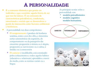 AA PERSONALIDADEPERSONALIDADE
 É a estrutura dinámica que posúe un
individuo e que constitúe aquela forma de ser
que nos fai únicos. É un conxunto de
características psicolóxicas, condutuais,
emocionais e sociais que se desenvolven a
partir da interacción entre factores ambientais
e biolóxicos.
 A personalidade ten dous compoñentes:
 O temperamento é produto da herdanza
xenética, como a cor dos ollos, e determina
certas características da cognición, do
comportamento ou da percepción das
emocións: propensión á tristura ou á alegría;
propensión ao nerviosismo ou á calma; á
timidez ou á extraversión
 O carácter é modificable; está constituído
polos coñecementos e todos aqueles hábitos
(educativos e relacionais) aprendidos a través
do medio, como as normas sociais ou a
lingua.
As principais teorías sobre a
personalidade son:
• modelo psicodinámico
• modelo cognitivo
modelo humanista.
 