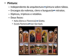 • Pintura:
– Independente da arquitectura pintura sobre táboa.
– Encargos da nobreza, clero e burguesía retratos.
– Dípticos, trípticos e retablos.
– Dous focos:
• Italia (Siena e Florencia) Giotto.
• Escola flamenca Jan Van Eyck.
 