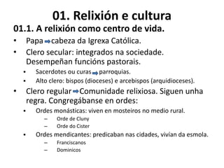 01. Relixión e cultura
01.1. A relixión como centro de vida.
• Papa cabeza da Igrexa Católica.
• Clero secular: integrados na sociedade.
Desempeñan funcións pastorais.
 Sacerdotes ou curas parroquias.
 Alto clero: bispos (dioceses) e arcebispos (arquidioceses).
• Clero regular Comunidade relixiosa. Siguen unha
regra. Congregábanse en ordes:
 Ordes monásticas: viven en mosteiros no medio rural.
– Orde de Cluny
– Orde do Cister
 Ordes mendicantes: predicaban nas cidades, vivían da esmola.
– Franciscanos
– Dominicos
 