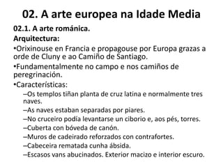 02. A arte europea na Idade Media
02.1. A arte románica.
Arquitectura:
•Orixinouse en Francia e propagouse por Europa grazas a
orde de Cluny e ao Camiño de Santiago.
•Fundamentalmente no campo e nos camiños de
peregrinación.
•Características:
–Os templos tiñan planta de cruz latina e normalmente tres
naves.
–As naves estaban separadas por piares.
–No cruceiro podía levantarse un ciborio e, aos pés, torres.
–Cuberta con bóveda de canón.
–Muros de cadeirado reforzados con contrafortes.
–Cabeceira rematada cunha ábsida.
–Escasos vans abucinados. Exterior macizo e interior escuro.
 
