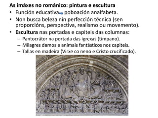 As imáxes no románico: pintura e escultura
• Función educativa poboación analfabeta.
• Non busca beleza nin perfección técnica (sen
proporcións, perspectiva, realismo ou movemento).
• Escultura nas portadas e capiteis das columnas:
– Pantocrátor na portada das igrexas (tímpano).
– Milagres demos e animais fantásticos nos capiteis.
– Tallas en madeira (Virxe co neno e Cristo crucificado).
 