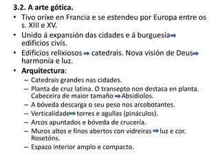 3.2. A arte gótica.
• Tivo orixe en Francia e se estendeu por Europa entre os
s. XIII e XV.
• Unido á expansión das cidades e á burguesía
edificios civís.
• Edificios relixiosos catedrais. Nova visión de Deus
harmonía e luz.
• Arquitectura:
– Catedrais grandes nas cidades.
– Planta de cruz latina. O transepto non destaca en planta.
Cabeceira de maior tamaño Absidiolos.
– A bóveda descarga o seu peso nos arcobotantes.
– Verticalidade torres e agullas (pináculos).
– Arcos apuntados e bóveda de crucería.
– Muros altos e finos abertos con vidreiras luz e cor.
Rosetóns.
– Espazo interior amplo e compacto.
 