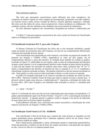 Notas de Aula - Mecânica dos Solos 67
Solos altamente orgânicos
São solos que apresentam características muito diferentes dos solos inorgânicos; são
compostos de matéria vegetal em vários estágios de decomposição, geralmente com odor orgânico,
cor marrom escura a preta, textura variando de fibrosa a amorfa, aparência esponjosa e saturada.
São solos com alto índice de vazios, muito compressíveis e baixa resistência ao cisalhamento. Em
condições normais, não são utilizados como fundação nem como material de empréstimo.
Os solos altamente orgânicos são, normalmente, designados por turfosos e simbolizados por
Pt.
A Tabela 5.7 apresenta algumas características dos solos a partir do Sistema de Classificação
relativa às fundações de pavimentos.
5.5 Classificação Geotécnica M.C.T. para solos Tropicais
O Sistema Unificado de Classificação dos Solos não se tem mostrado satisfatório, quando
usado em projeto de pavimentos para solos tropicais, em face do seu comportamento diferenciado,
conforme tem mostrado diversos autores.
Uma classificação mais apropriada aos solos tropicais, com ênfase em projetos de estradas, foi
proposta por Nogami e Villilbor (1981), separando-se os solos em dois grupos, um de
comportamento laterítico e outro não laterítico. O resultado desse trabalho foi reunido no gráfico,
mostrado na Figura 5.2, subdividido em sete regiões, onde os solos de comportamento não laterítico
ocupam a parte superior e os de comportamento laterítico estão situados na parte inferior do gráfico.
A cada uma das regiões foi associado um símbolo, duas letras, onde a primeira letra “N” ou “L”
indica o comportamento não laterítico ou laterítico do solo e a segunda A, A’, G’, S’ completam a
classificação conforme mostrado na figura. Há também referência ao tipo de mineral encontrado no
solo. Neste gráfico os solos coesivos estão localizados à direita e os não coesivos à esquerda.
O gráfico foi montado utilizando-se de variáveis extraídas dos resultados do ensaio de Mini-
MCV (Mini - Moisture Condition Value) de forma que todas as regiões tivessem a mesma área. A
primeira variável usada como abscissa e simbolizada por C’ representa a inclinação do trecho reto
da curva Mini - MCV para 10 golpes e em ordenadas estão colocadas os valores e’, calculados pela
equação:
e’= (20/d’ + Pi/100) 1/3
onde d’ é a inclinação do ramo seco da curva de compactação para uma energia correspondente a 12
golpes (aproximadamente igual à do Proctor Normal - 6 kg/cm3
) e Pi é a porcentagem de perda de
material por imersão. A equação anterior é empírica, tendo-se chegado a ela através da imposição
de áreas iguais para as diversas regiões do gráfico.
O procedimento utilizado, com a descrição dos ensaios necessários a classificação dos solos
tropicais está descrito em Nogami e Villibor (1985).
5.6 Classificação Táctil-Visual (A.S.T.M. - D2488-69)
Esta classificação é feita de tal forma que a maioria dos solos possam se enquadrar em três
grupos (granulação grossa, granulação fina e altamente orgânica), através de um exame visual e
alguns ensaios simples de campo.
Para a fração grossa, pedregulhos e areias, informações quanto à composição granulométrica,
forma das partículas, existência ou não de finos são sempre necessárias; estas partículas são ásperas
ao tato, visíveis ao olho nú e se separam quando secas.
 