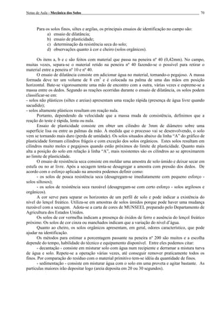 Notas de Aula - Mecânica dos Solos 70
Para os solos finos, siltes e argilas, os principais ensaios de identificação no campo são:
a) ensaio de dilatância;
b) ensaio de plasticidade;
c) determinação da resistência seca do solo;
d) observações quanto à cor e cheiro (solos orgânicos).
Os itens a, b e c são feitos com material que passa na peneira nº 40 (0,42mm). No campo,
muitas vezes, separa-se o material retido na peneira nº 40 fazendo-se o possível para retirar o
material entre a peneira nº 10 e nº 40.
O ensaio de dilatância consiste em adicionar água no material, tornando-o pegajoso. A massa
formada deve ter um volume de 8 cm3
e é colocada na palma de uma das mãos em posição
horizontal. Bate-se vigorosamente uma mão de encontro com a outra, várias vezes e espreme-se a
massa entre os dedos. Segundo as reações ocorridas durante o ensaio de dilatância, os solos podem
classificar-se em:
- solos não plásticos (siltes e areias) apresentam uma reação rápida (presença de água livre quando
sacudido);
- solos altamente plásticos resultam em reação nula.
Portanto, dependendo da velocidade que a massa muda de consistência, definimos que a
reação do teste é rápida, lenta ou nula.
Ensaio de plasticidade consiste em obter um cilindro de 3mm de diâmetro sobre uma
superfície lisa ou entre as palmas da mão. À medida que o processo vai se desenvolvendo, o solo
vem se tornando mais duro (perda de umidade). Os solos situados abaixo da linha “A” do gráfico de
plasticidade formam cilindros frágeis e com exceção dos solos orgânicos. Estes solos resultam em
cilindros muito moles e pegajosos quando estão próximos do limite de plasticidade. Quanto mais
alta a posição do solo em relação à linha “A”, mais resistentes são os cilindros ao se aproximarem
ao limite de plasticidade.
O ensaio de resistência seca consiste em moldar uma amostra de solo úmido e deixar secar em
estufa ou no ar livre. Após a secagem tenta-se desagregar a amostra com pressão dos dedos. De
acordo com o esforço aplicado na amostra podemos definir como:
- os solos de pouca resistência seca (desagregam-se imediatamente com pequeno esforço -
solos siltosos);
- os solos de resistência seca razoável (desagregam-se com certo esforço - solos argilosos e
orgânicos).
A cor serve para separar os horizontes de um perfil de solo e pode indicar a existência do
nível do lençol freático. Utiliza-se em amostras de solos úmidos porque pode haver uma mudança
razoável com a secagem. Adota-se a carta de cores de MUNSEEL preparado pelo Departamento de
Agricultura dos Estados Unidos.
Os solos de cor vermelha indicam a presença de óxidos de ferro e ausência do lençol freático
próximo. Os solos de cor cinza ou manchados indicam que a variação do nível d’água.
Quanto ao cheiro, os solos orgânicos apresentam, em geral, odores característico, que pode
ajudar na identificação.
Os métodos para estimar a porcentagem passante na peneira nº 200 são muitos e a escolha
depende do tempo, habilidade do técnico e equipamento disponível. Entre eles podemos citar:
- decantação - consiste em misturar solo com água num recipiente e derramar a mistura turva
de água e solo. Repete-se a operação várias vezes, até conseguir remover praticamente todos os
finos. Por comparação do resíduo com o material primitivo tem-se idéia da quantidade de finos.
- sedimentação - consiste em misturar água com o solo em uma proveta e agitar bastante. As
partículas maiores irão depositar logo (areia deposita em 20 ou 30 segundos).
 