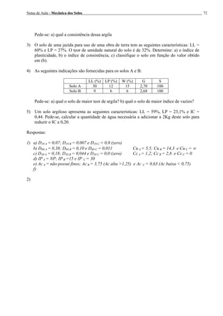 Notas de Aula - Mecânica dos Solos 72
Pede-se: a) qual a consistência dessa argila
3) O solo de uma jazida para uso de uma obra de terra tem as seguintes características: LL =
60% e LP = 27%. O teor de umidade natural do solo é de 32%. Determine: a) o índice de
plasticidade, b) o índice de consistência, c) classifique o solo em função do valor obtido
em (b).
4) As seguintes indicações são fornecidas para os solos A e B:
LL (%) LP (%) W (%) G S
Solo A 30 12 15 2,70 100
Solo B 9 6 6 2,68 100
Pede-se: a) qual o solo de maior teor de argila? b) qual o solo de maior índice de vazios?
5) Um solo argiloso apresenta as seguintes características: LL = 59%, LP = 23,1% e IC =
0,44. Pede-se, calcular a quantidade de água necessária a adicionar a 2Kg deste solo para
reduzir o IC a 0,20.
Respostas:
1) a) D10 A = 0,07; D10 B = 0,007 e D10 C = 0,0 (zero)
b) D60 A = 0,38; D60 B = 0,10 e D60 C = 0,011 Cu A = 5,5; Cu B = 14,3 e Cu C = ∞
c) D30 A = 0,18; D30 B = 0,044 e D30 C = 0,0 (zero) Cc A = 1,2; Cc B = 2,8 e Cc C = 0
d) IP A = NP; IP B =15 e IP C = 30
e) Ac A = não possui finos; Ac B = 3,75 (Ac alta >1,25) e Ac C = 0,63 (Ac baixa < 0,75)
f)
2)
 