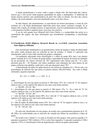 Notas de Aula - Mecânica dos Solos 58
A fração predominante é a areia, vindo a seguir a fração silte. Da observação dos valores,
nota-se que o solo possui ainda pequena quantidades de argila, e pedregulhos. A subdivisão da
fração arenosa mostrou uma predominância da parte fina sobre as demais. Em face dos valores
obtidos e da escala adotada o solo será classificado como: areia fina siltosa.
Se duas frações, não predominantes, se equivalerem em termos percentuais, o nome do solo
continua ser o da fração predominante adjetivado pelas duas outras, conforme exemplo. Se as
frações silte e argila, do exemplo anterior, se equivalessem, com leve predominância da fração silte,
o solo passaria a receber o seguinte nome: areia fina silto-argilosa.
A cor do solo quando seco (Munsell Soil Color Charts), e a compacidade das areias ou a
consistência das argilas, são duas informações que normalmente acompanham a classificação
textural.
5.3 Classificação H.R.B (Highway Research Board) ou A.A.S.H.O. (American Association
State Highway Officials)
Esta classificação fundamenta-se na granulometria, limite de liquidez e índice de plasticidade
dos solos, sendo proposta para ser utilizada na área de estradas. A Tabela 5.1 apresenta esta
classificação, onde os solos estão reunidos por grupos e subgrupos.
Um parâmetro adicionado nesta classificação é o índice de grupo (IG), que é um número
inteiro variando de 0 a 20. O índice de grupo define a capacidade de suporte do terreno de fundação
de um pavimento. Os valores extremos do “IG” representam solos ótimos para IG = 0 e solos
péssimos para IG = 20. Portanto, este índice estabelece uma ordenação dos solos dentro de um
grupo, conforme suas aptidões, sendo pior o solo que apresentar maior “IG”.
A determinação do índice de grupo baseia-se nos limites de Atterberg (LL e IP) do solo e na
porcentagem de material fino que passa na peneira número 200 (0,075mm). Seu valor é obtido
utilizando a seguinte expressão:
IG = 0,2 . a + 0,005 . a . c + 0,01 . b . d
onde:
a = porcentagem do solo que passa na peneira nº 200 menos 35%. Se o valor de “a” for negativo
adota-se zero, e se for superior 40, adota-se este valor como limite máximo.
a = Pp,200 - 35% (0 - 40).
b = porcentagem do solo que passa na peneira nº 200 menos 15%. %. Se o valor de “b” for
negativo adota-se zero, e se for superior 40, adota-se este valor como limite máximo.
b = Pp,200 - 15% (0 - 40)
c = valor do limite de liquidez menos 40%. Se o valor de “c” for negativo adota-se zero, e se for
superior a 20, adota-se este valor como limite máximo.
c = LL - 40% (0 - 20)
d = valor do índice de plasticidade menos 10%. Se o valor de “d” for negativo adota-se zero, e se
for superior a 20, adota-se este valor como limite máximo.
d = IP - 10% (0 - 20)
Os solos são classificados em sete grupos, de acordo com a granulometria (peneiras de nº 10,
40, 200) e de conformidade com os intervalos de variação dos limites de consistência e índice de
grupo.
De acordo com a Tabela 5.1 os solos se dividem em dois grupos: solos grossos (quando a %
passante na peneira nº 200 é inferior a 35%) e solos finos (quando a % passante na peneira nº 200 é
superior a 35%). A classificação é feita da esquerda para a direita do quadro apresentado.
 