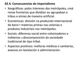 02.4. Consecuencias do imperialismo
• Xeográficas: polos intereses das metrópoles, creá
ronse fronteiras que dividían ou agrupaban a
tribus e etnias de maneira artificial.
• Económicas: división na produción internacional
de bens materias primas nas colonias e
produtos industriais nas metrópoles.
• Sociais: diferenza social entre colonizadores e
indíxenas descomposición da sociedade
tradicional de tipo tribal.
• Aspectos positivos: melloras médicas e sanitarias,
avances en lexislación e administración.
 