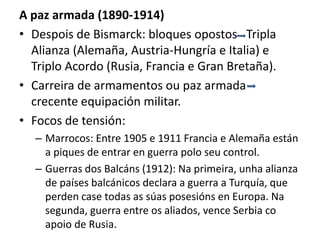 A paz armada (1890-1914)
• Despois de Bismarck: bloques opostos Tripla
Alianza (Alemaña, Austria-Hungría e Italia) e
Triplo Acordo (Rusia, Francia e Gran Bretaña).
• Carreira de armamentos ou paz armada
crecente equipación militar.
• Focos de tensión:
– Marrocos: Entre 1905 e 1911 Francia e Alemaña están
a piques de entrar en guerra polo seu control.
– Guerras dos Balcáns (1912): Na primeira, unha alianza
de países balcánicos declara a guerra a Turquía, que
perden case todas as súas posesións en Europa. Na
segunda, guerra entre os aliados, vence Serbia co
apoio de Rusia.
 