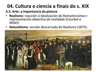 04. Cultura e ciencia a finais do s. XIX
4.3. Arte: a importancia da pintura
• Realismo: reacción á idealización do Romanticisimo
representación obxectiva da realidade (Courbet e
Millet)
• Naturalismo: versión descarnada do Realismo (1875).
 