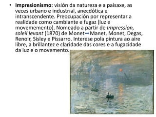 • Impresionismo: visión da natureza e a paisaxe, as
veces urbano e industrial, anecdótica e
intranscendente. Preocupación por representar a
realidade como cambiante e fugaz (luz e
movememento). Nomeado a partir de Impression,
soleil levant (1870) de Monet Manet, Monet, Degas,
Renoir, Sisley e Pissarro. Interese pola pintura ao aire
libre, a brillantez e claridade das cores e a fugacidade
da luz e o movemento.
 