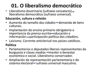 01. O liberalismo democrático
• Liberalismo doutrinario (sufraxio censatario)
liberalismo democrático (sufraxio universal).
Educación, cultura e relixión
• Aumento do tamaño das cidades demanda de bens
culturais.
• Implantación do ensino primario obrigatorio e
importancia da prensa escrita educación e
información participación política dos cidadáns.
• Laicismo. Corrente anticlerical nos países católicos.
Política
• Parlamentarios e deputados liberais representantes da
burguesía e clases medias manter o benestar
económico e social. Liberalismo conservador.
• Ampliación da representación parlamentaria e do
sistema electoral sufraxio universal masculino.
 