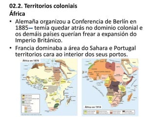 02.2. Territorios coloniais
África
• Alemaña organizou a Conferencia de Berlín en
1885 temía quedar atrás no dominio colonial e
os demáis países querían frear a expansión do
Imperio Británico.
• Francia dominaba a área do Sahara e Portugal
territorios cara ao interior dos seus portos.
 