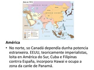 América
• No norte, so Canadá dependía dunha potencia
estranxeira. EEUU, teoricamente imperialistas,
loita en América do Sur, Cuba e Filipinas
contrra España, incorpora Hawai e ocupa a
zona da canle de Panamá.
 
