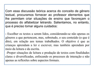 Com essa discussão teórica acerca do conceito de gênero
textual, procuramos fornecer ao professor elementos que
lhe permitam criar situações de ensino que favoreçam o
processo do alfabetizar letrando. Salientamos, no entanto,
que é preciso tomar alguns cuidados:
- Escolher os textos a serem lidos, considerando-se não apenas os
gêneros a que pertencem, mas, sobretudo, o seu conteúdo (o que é
dito), em relação aos temas trabalhados. O objetivo é que as
crianças aprendam a ler e escrever, mas também aprendam por
meio da leitura e da escrita.
-Propor situações de leitura e produção de textos com finalidades
claras e diversificadas, enfocando os processos de interação e não
apenas as reflexões sobre aspectos formais.
 