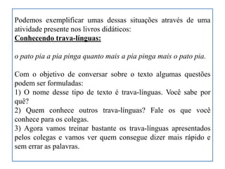 Podemos exemplificar umas dessas situações através de uma
atividade presente nos livros didáticos:
Conhecendo trava-línguas:
o pato pia a pia pinga quanto mais a pia pinga mais o pato pia.
Com o objetivo de conversar sobre o texto algumas questões
podem ser formuladas:
1) O nome desse tipo de texto é trava-línguas. Você sabe por
quê?
2) Quem conhece outros trava-línguas? Fale os que você
conhece para os colegas.
3) Agora vamos treinar bastante os trava-línguas apresentados
pelos colegas e vamos ver quem consegue dizer mais rápido e
sem errar as palavras.
 