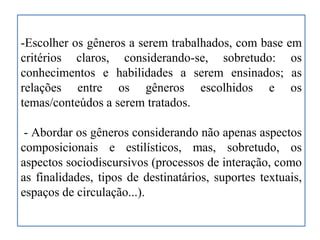 -Escolher os gêneros a serem trabalhados, com base em
critérios claros, considerando-se, sobretudo: os
conhecimentos e habilidades a serem ensinados; as
relações entre os gêneros escolhidos e os
temas/conteúdos a serem tratados.
- Abordar os gêneros considerando não apenas aspectos
composicionais e estilísticos, mas, sobretudo, os
aspectos sociodiscursivos (processos de interação, como
as finalidades, tipos de destinatários, suportes textuais,
espaços de circulação...).
 