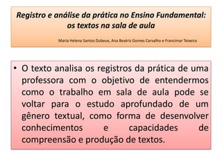 Registro e análise da prática no Ensino Fundamental:
os textos na sala de aula
Maria Helena Santos Dubeux, Ana Beatriz Gomes Carvalho e Francimar Teixeira
• O texto analisa os registros da prática de uma
professora com o objetivo de entendermos
como o trabalho em sala de aula pode se
voltar para o estudo aprofundado de um
gênero textual, como forma de desenvolver
conhecimentos e capacidades de
compreensão e produção de textos.
 