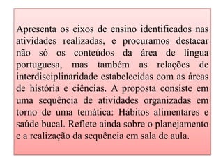 Apresenta os eixos de ensino identificados nas
atividades realizadas, e procuramos destacar
não só os conteúdos da área de língua
portuguesa, mas também as relações de
interdisciplinaridade estabelecidas com as áreas
de história e ciências. A proposta consiste em
uma sequência de atividades organizadas em
torno de uma temática: Hábitos alimentares e
saúde bucal. Reflete ainda sobre o planejamento
e a realização da sequência em sala de aula.
 