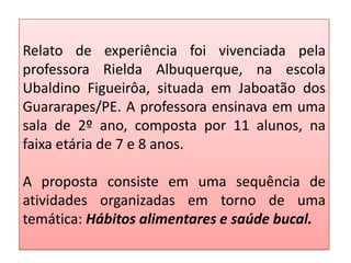 Relato de experiência foi vivenciada pela
professora Rielda Albuquerque, na escola
Ubaldino Figueirôa, situada em Jaboatão dos
Guararapes/PE. A professora ensinava em uma
sala de 2º ano, composta por 11 alunos, na
faixa etária de 7 e 8 anos.
A proposta consiste em uma sequência de
atividades organizadas em torno de uma
temática: Hábitos alimentares e saúde bucal.
 