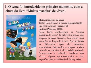 1- O tema foi introduzido no primeiro momento, com a
leitura do livro “Muitas maneiras de viver”.
Muitas maneiras de viver
Texto: Cosell Lenzi e Fanny Espírito Santo
Imagem: Adilson Farias et al.
Editora: Positivo, 2008.
Neste livro, conhecemos as “muitas
maneiras de viver” de diferentes povos, que
ocupam espaços diversos, bem como suas
variações ao longo do tempo. Apresentando
os diferentes tipos de moradias,
brincadeiras, brinquedos e roupas, a obra
estimula o respeito à diversidade cultural.
Promovendo a reflexão, também nos
oferece alguns questionamentos e traz
sugestões para a confecção de brinquedos.
 