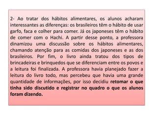 2- Ao tratar dos hábitos alimentares, os alunos acharam
interessantes as diferenças: os brasileiros têm o hábito de usar
garfo, faca e colher para comer. Já os japoneses têm o hábito
de comer com o Hachi. A partir desse ponto, a professora
dinamizou uma discussão sobre os hábitos alimentares,
chamando atenção para as comidas dos japoneses e as dos
brasileiros. Por fim, o livro ainda tratou dos tipos de
brincadeiras e brinquedos que se diferenciam entre os povos e
a leitura foi finalizada. A professora havia planejado fazer a
leitura do livro todo, mas percebeu que havia uma grande
quantidade de informações, por isso decidiu retomar o que
tinha sido discutido e registrar no quadro o que os alunos
foram dizendo.
 