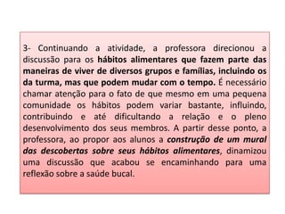 3- Continuando a atividade, a professora direcionou a
discussão para os hábitos alimentares que fazem parte das
maneiras de viver de diversos grupos e famílias, incluindo os
da turma, mas que podem mudar com o tempo. É necessário
chamar atenção para o fato de que mesmo em uma pequena
comunidade os hábitos podem variar bastante, influindo,
contribuindo e até dificultando a relação e o pleno
desenvolvimento dos seus membros. A partir desse ponto, a
professora, ao propor aos alunos a construção de um mural
das descobertas sobre seus hábitos alimentares, dinamizou
uma discussão que acabou se encaminhando para uma
reflexão sobre a saúde bucal.
 