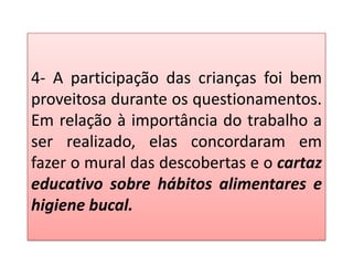 4- A participação das crianças foi bem
proveitosa durante os questionamentos.
Em relação à importância do trabalho a
ser realizado, elas concordaram em
fazer o mural das descobertas e o cartaz
educativo sobre hábitos alimentares e
higiene bucal.
 