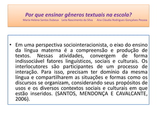 Por que ensinar gêneros textuais na escola?
Maria Helena Santos Dubeux Leila Nascimento da Silva Ana Cláudia Rodrigues Gonçalves Pessoa
• Em uma perspectiva sociointeracionista, o eixo do ensino
da língua materna é a compreensão e produção de
textos. Nessas atividades, convergem de forma
indissociável fatores linguísticos, sociais e culturais. Os
interlocutores são participantes de um processo de
interação. Para isso, precisam ter domínio da mesma
língua e compartilharem as situações e formas como os
discursos se organizam, considerando seus propósitos de
usos e os diversos contextos sociais e culturais em que
estão inseridos. (SANTOS, MENDONÇA E CAVALCANTE,
2006).
 