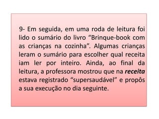 9- Em seguida, em uma roda de leitura foi
lido o sumário do livro “Brinque-book com
as crianças na cozinha”. Algumas crianças
leram o sumário para escolher qual receita
iam ler por inteiro. Ainda, ao final da
leitura, a professora mostrou que na receita
estava registrado “supersaudável” e propôs
a sua execução no dia seguinte.
 