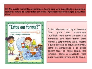 10- No quarto momento, preparando a turma para uma experiência, a professora
realizou a leitura do livro: “Estou em forma? Aprendendo sobre nutrição e atividade
física”.
O livro demonstra o que devemos
fazer para nos mantermos
saudáveis. Para tanto, apresenta os
alimentos que necessitamos para
manter o corpo inteiro sadio. Mostra
o que o excesso de alguns alimentos,
como os gordurosos e os doces
podem fazer ao nosso corpo. Fala
também, como a atividade física
ajuda no desenvolvimento do corpo.
 