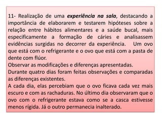 11- Realização de uma experiência na sala, destacando a
importância de elaborarem e testarem hipóteses sobre a
relação entre hábitos alimentares e a saúde bucal, mais
especificamente a formação de cáries e analisassem
evidências surgidas no decorrer da experiência. Um ovo
que está com o refrigerante e o ovo que está com a pasta de
dente com flúor.
Observar as modificações e diferenças apresentadas.
Durante quatro dias foram feitas observações e comparadas
as diferenças existentes.
A cada dia, elas percebiam que o ovo ficava cada vez mais
escuro e com as rachaduras. No último dia observaram que o
ovo com o refrigerante estava como se a casca estivesse
menos rígida. Já o outro permanecia inalterado.
 