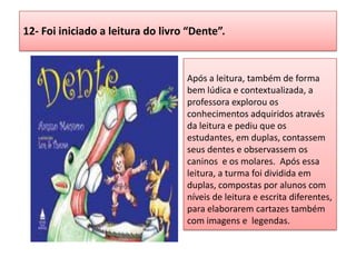 12- Foi iniciado a leitura do livro “Dente”.
Após a leitura, também de forma
bem lúdica e contextualizada, a
professora explorou os
conhecimentos adquiridos através
da leitura e pediu que os
estudantes, em duplas, contassem
seus dentes e observassem os
caninos e os molares. Após essa
leitura, a turma foi dividida em
duplas, compostas por alunos com
níveis de leitura e escrita diferentes,
para elaborarem cartazes também
com imagens e legendas.
 