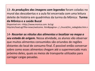13- As produções das imagens com legendas foram coladas no
mural das descobertas e a aula foi encerrada com uma leitura
deleite de história em quadrinhos da turma da Mônica: Turma
da Mônica e a saúde Bucal
Disponível em: <http://www.monica.com. br/cgi
http:bin/load.cgi?file=news/welcome. htm&pagina=../../mural/tm_redeglobo.htm.>
14- Recortar os rótulos dos alimentos e localizar no mapa o
seu estado de origem. Nessa atividade, os alunos vão observar
que muitos alimentos consumidos são oriundos de regiões
distantes do local de consumo final. É possível então conversar
sobre como esses alimentos chegam até o supermercado mais
próximo deles, quais os meios de transporte utilizados para
carregar cargas pesadas.
 