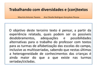 Trabalhando com diversidades e (con)textos
Mauricio Antunes Tavares Ana Cláudia Rodrigues Gonçalves Pessoa
O objetivo deste terceiro texto é pensar, a partir da
experiência relatada, quais podem ser os possíveis
desdobramentos, adequações e possibilidades
alternativas para o trabalho do professor com textos
para as turmas de alfabetização das escolas do campo,
inclusive as multisseriadas, sabendo que nestas últimas
a heterogeneidade de conhecimentos das crianças é
ainda maior do que a que existe nas turmas
seriadas/cicladas.
 