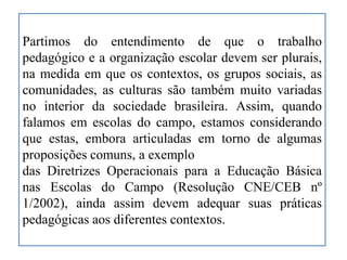 Partimos do entendimento de que o trabalho
pedagógico e a organização escolar devem ser plurais,
na medida em que os contextos, os grupos sociais, as
comunidades, as culturas são também muito variadas
no interior da sociedade brasileira. Assim, quando
falamos em escolas do campo, estamos considerando
que estas, embora articuladas em torno de algumas
proposições comuns, a exemplo
das Diretrizes Operacionais para a Educação Básica
nas Escolas do Campo (Resolução CNE/CEB nº
1/2002), ainda assim devem adequar suas práticas
pedagógicas aos diferentes contextos.
 
