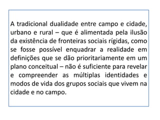 A tradicional dualidade entre campo e cidade,
urbano e rural – que é alimentada pela ilusão
da existência de fronteiras sociais rígidas, como
se fosse possível enquadrar a realidade em
definições que se dão prioritariamente em um
plano conceitual – não é suficiente para revelar
e compreender as múltiplas identidades e
modos de vida dos grupos sociais que vivem na
cidade e no campo.
 