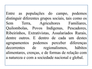 Entre as populações do campo, podemos
distinguir diferentes grupos sociais, tais como os
Sem Terra, Agricultores Familiares,
Quilombolas, Povos Indígenas, Pescadores,
Ribeirinhos, Extrativistas, Assalariados Rurais,
dentre outros. E dentro de cada um destes
agrupamentos podemos perceber diferenças
decorrentes de regionalismos, hábitos
alimentares, crenças, e de formas de relação com
a natureza e com a sociedade nacional e global.
 