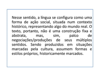 Nesse sentido, a língua se configura como uma
forma de ação social, situada num contexto
histórico, representando algo do mundo real. O
texto, portanto, não é uma construção fixa e
abstrata, mas, sim, palco de
negociações/produções de seus múltiplos
sentidos. Sendo produzidos em situações
marcadas pela cultura, assumem formas e
estilos próprios, historicamente marcados.
 