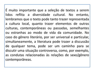 É muito importante que a seleção de textos a serem
lidos reflita a diversidade cultural. No entanto,
lembramos que o texto pode tanto trazer representada
a cultura local, quanto trazer elementos de outras
culturas, contemporâneas ou passadas, semelhantes
ou estranhas ao modo de vida da comunidade. No
caso do gênero literário, por ser universal e particular,
simultaneamente, a literatura pode trazer a discussão
de qualquer tema, pode ser um caminho para se
discutir uma situação controversa, como, por exemplo,
as condutas relacionadas às relações de sexo/gênero
contemporâneas.
 
