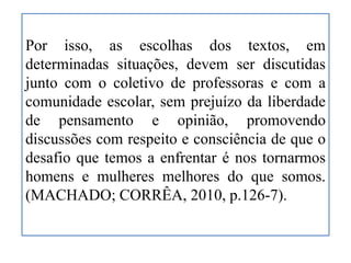 Por isso, as escolhas dos textos, em
determinadas situações, devem ser discutidas
junto com o coletivo de professoras e com a
comunidade escolar, sem prejuízo da liberdade
de pensamento e opinião, promovendo
discussões com respeito e consciência de que o
desafio que temos a enfrentar é nos tornarmos
homens e mulheres melhores do que somos.
(MACHADO; CORRÊA, 2010, p.126-7).
 