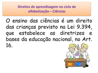 Direitos de aprendizagem no ciclo de
alfabetização – Ciências
O ensino das ciências é um direito
das crianças previsto na Lei 9.394,
que estabelece as diretrizes e
bases da educação nacional, no Art.
16.
 