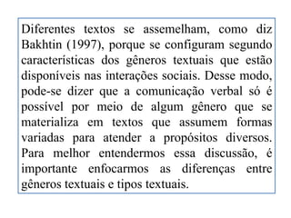 Diferentes textos se assemelham, como diz
Bakhtin (1997), porque se configuram segundo
características dos gêneros textuais que estão
disponíveis nas interações sociais. Desse modo,
pode-se dizer que a comunicação verbal só é
possível por meio de algum gênero que se
materializa em textos que assumem formas
variadas para atender a propósitos diversos.
Para melhor entendermos essa discussão, é
importante enfocarmos as diferenças entre
gêneros textuais e tipos textuais.
 