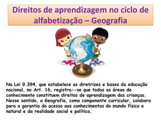 Direitos de aprendizagem no ciclo de
alfabetização – Geografia
Na Lei 9.394, que estabelece as diretrizes e bases da educação
nacional, no Art. 16, registra--se que todas as áreas de
conhecimento constituem direitos de aprendizagem das crianças.
Nesse sentido, a Geografia, como componente curricular, colabora
para a garantia do acesso aos conhecimentos do mundo físico e
natural e da realidade social e política.
 