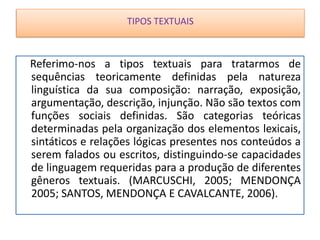TIPOS TEXTUAIS
Referimo-nos a tipos textuais para tratarmos de
sequências teoricamente definidas pela natureza
linguística da sua composição: narração, exposição,
argumentação, descrição, injunção. Não são textos com
funções sociais definidas. São categorias teóricas
determinadas pela organização dos elementos lexicais,
sintáticos e relações lógicas presentes nos conteúdos a
serem falados ou escritos, distinguindo-se capacidades
de linguagem requeridas para a produção de diferentes
gêneros textuais. (MARCUSCHI, 2005; MENDONÇA
2005; SANTOS, MENDONÇA E CAVALCANTE, 2006).
TIPOS TEXTUAIS
 