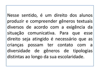 Nesse sentido, é um direito dos alunos
produzir e compreender gêneros textuais
diversos de acordo com a exigência da
situação comunicativa. Para que esse
direito seja atingido é necessário que as
crianças possam ter contato com a
diversidade de gêneros de tipologias
distintas ao longo da sua escolaridade.
 