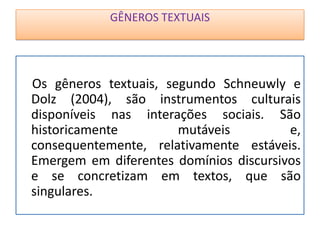 GÊNEROS TEXTUAIS
Os gêneros textuais, segundo Schneuwly e
Dolz (2004), são instrumentos culturais
disponíveis nas interações sociais. São
historicamente mutáveis e,
consequentemente, relativamente estáveis.
Emergem em diferentes domínios discursivos
e se concretizam em textos, que são
singulares.
 